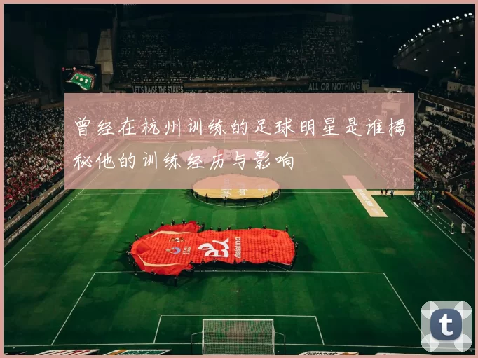 曾经在杭州训练的足球明星是谁揭秘他的训练经历与影响