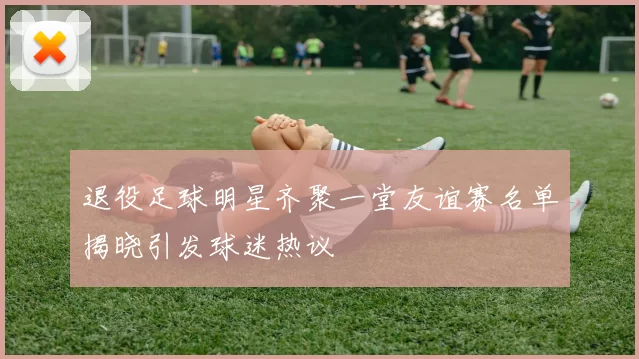 退役足球明星齐聚一堂友谊赛名单揭晓引发球迷热议