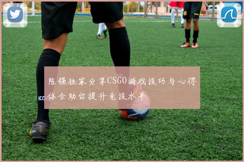 陈强独家分享CSGO游戏技巧与心得体会助你提升竞技水平