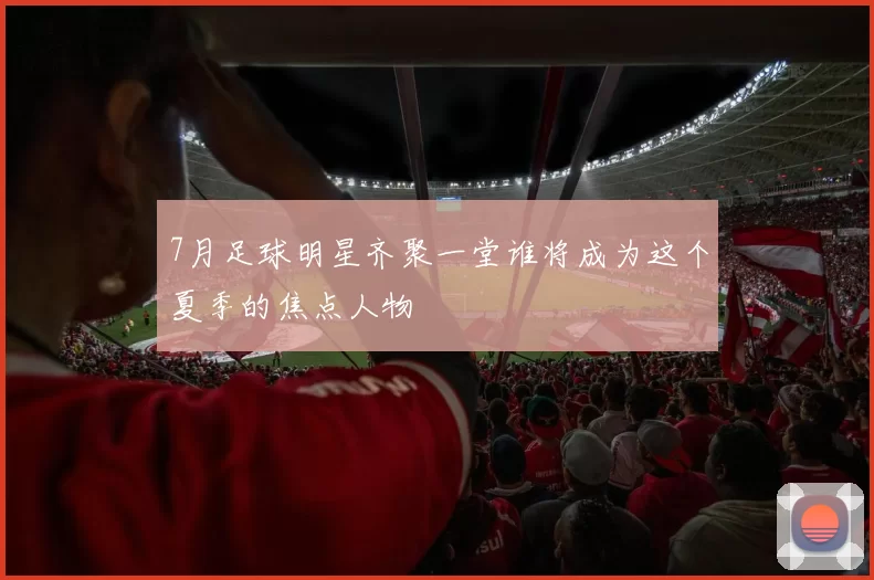 7月足球明星齐聚一堂谁将成为这个夏季的焦点人物