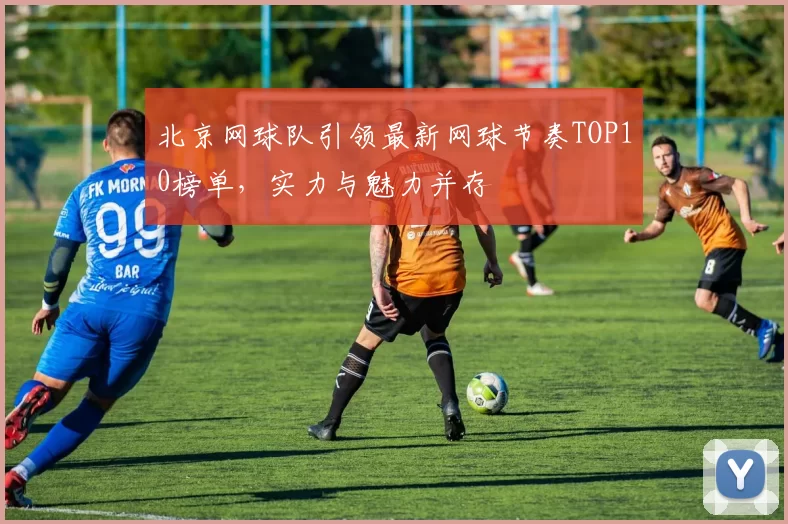 北京网球队引领最新网球节奏TOP10榜单，实力与魅力并存