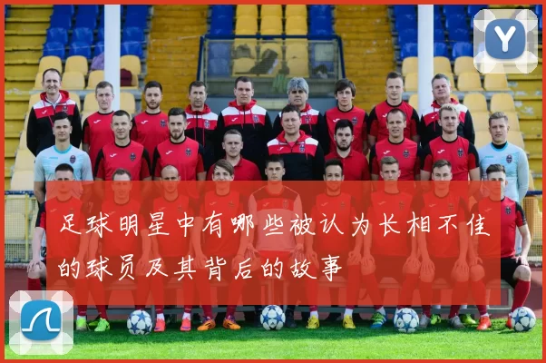 足球明星中有哪些被认为长相不佳的球员及其背后的故事