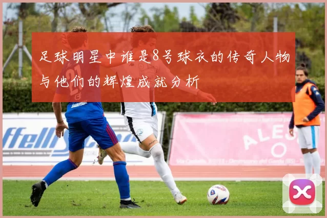 足球明星中谁是8号球衣的传奇人物与他们的辉煌成就分析
