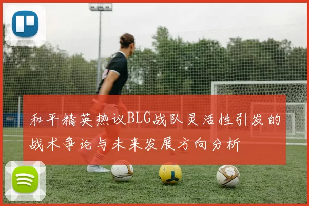 和平精英热议BLG战队灵活性引发的战术争论与未来发展方向分析