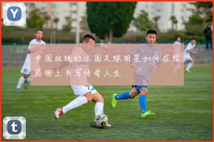 中国血统的法国足球明星如何在绿茵场上书写传奇人生