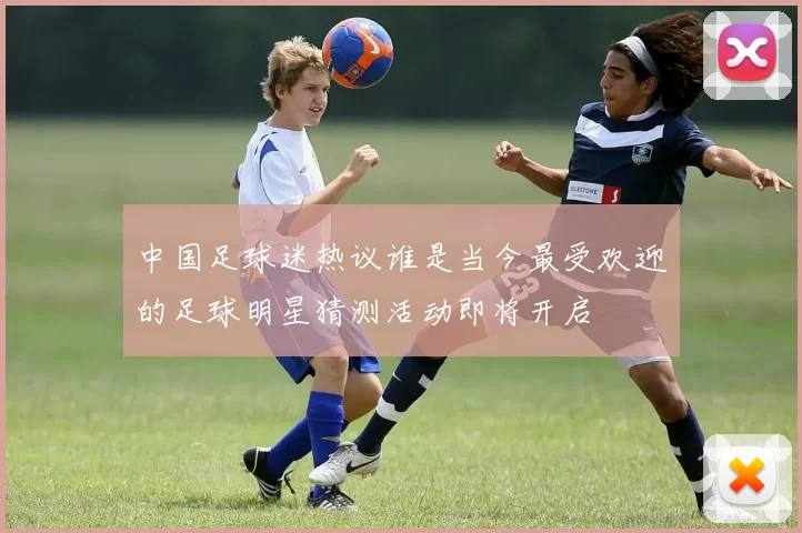 中国足球迷热议谁是当今最受欢迎的足球明星猜测活动即将开启