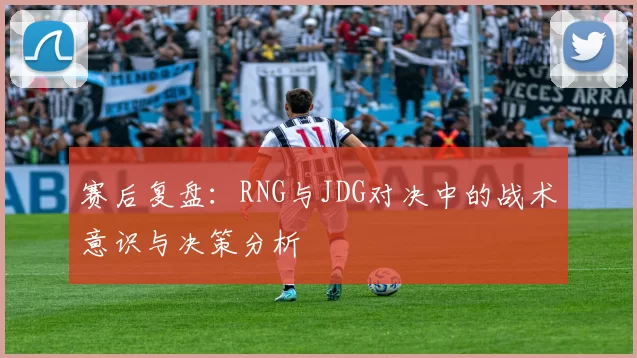 赛后复盘：RNG与JDG对决中的战术意识与决策分析