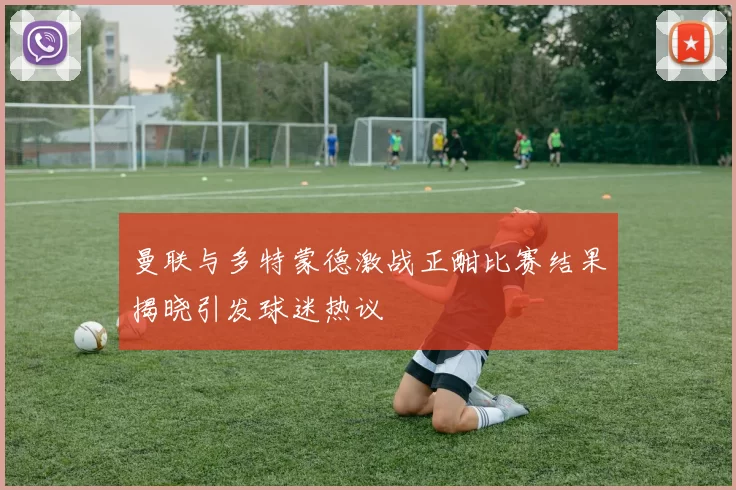 曼联与多特蒙德激战正酣比赛结果揭晓引发球迷热议