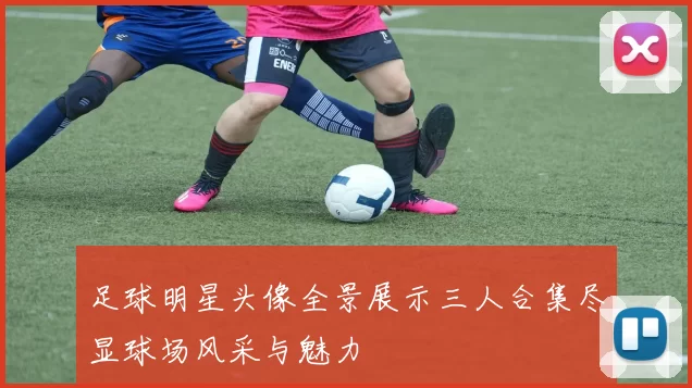 足球明星头像全景展示三人合集尽显球场风采与魅力