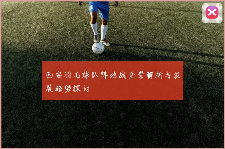 西安羽毛球队阵地战全景解析与发展趋势探讨