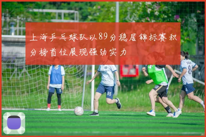 上海乒乓球队以89分稳居锦标赛积分榜首位展现强劲实力