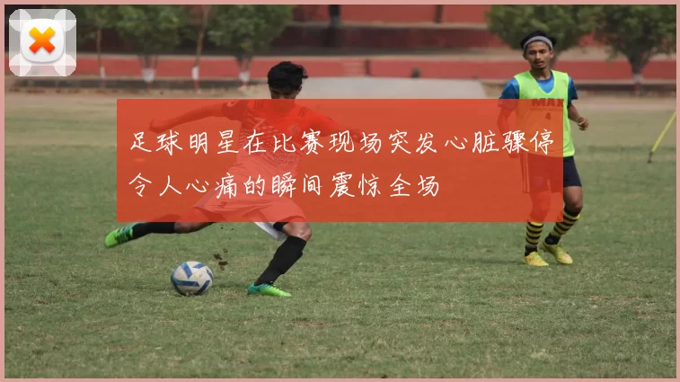足球明星在比赛现场突发心脏骤停令人心痛的瞬间震惊全场
