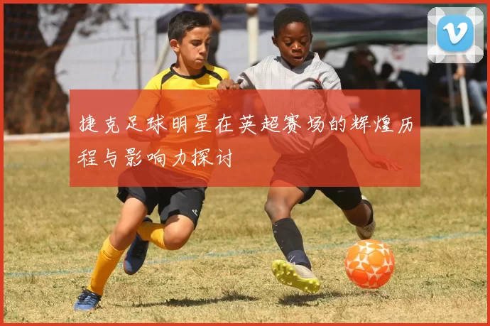 捷克足球明星在英超赛场的辉煌历程与影响力探讨