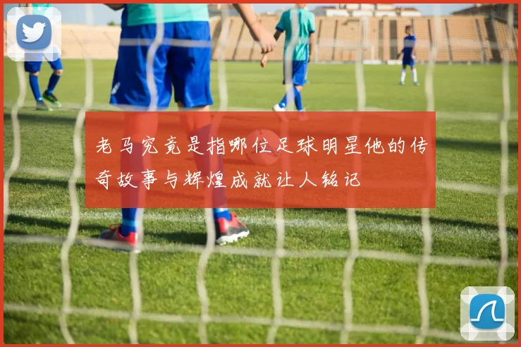 老马究竟是指哪位足球明星他的传奇故事与辉煌成就让人铭记