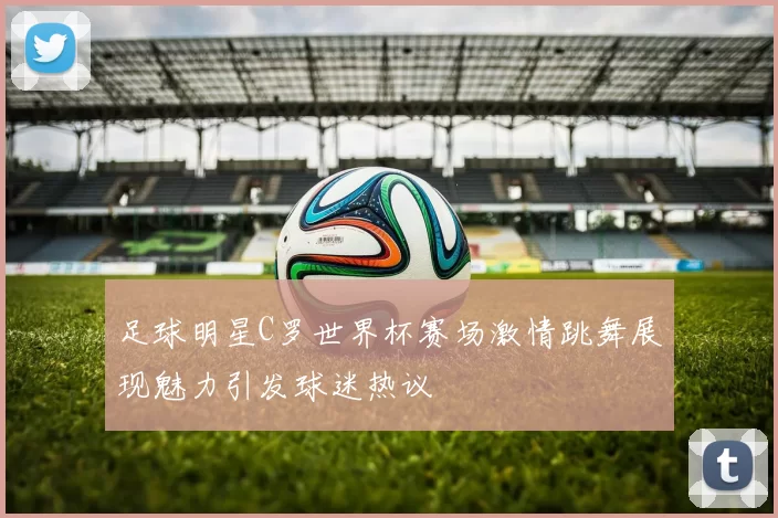 足球明星C罗世界杯赛场激情跳舞展现魅力引发球迷热议