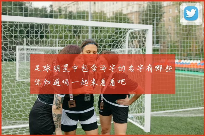 足球明星中包含海字的名字有哪些你知道吗一起来看看吧