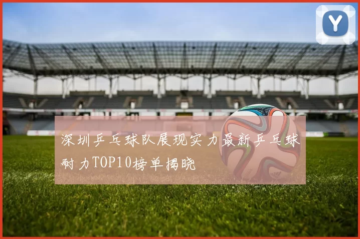 深圳乒乓球队展现实力最新乒乓球耐力TOP10榜单揭晓