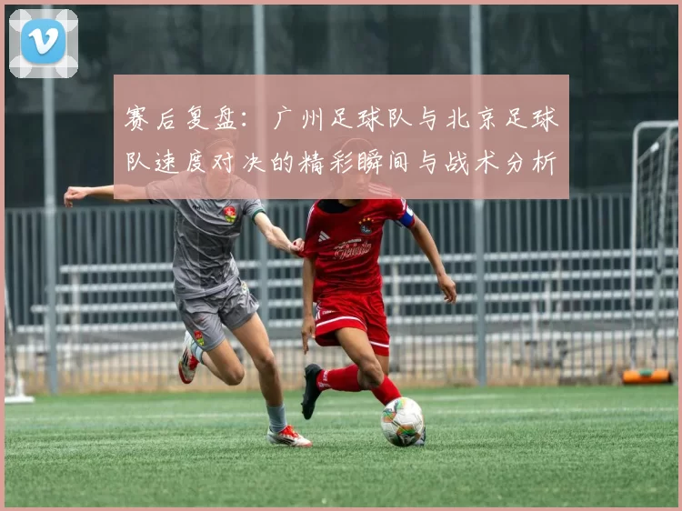 赛后复盘：广州足球队与北京足球队速度对决的精彩瞬间与战术分析