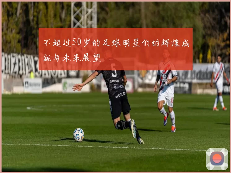 不超过50岁的足球明星们的辉煌成就与未来展望