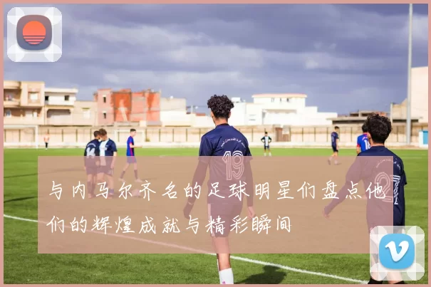 与内马尔齐名的足球明星们盘点他们的辉煌成就与精彩瞬间