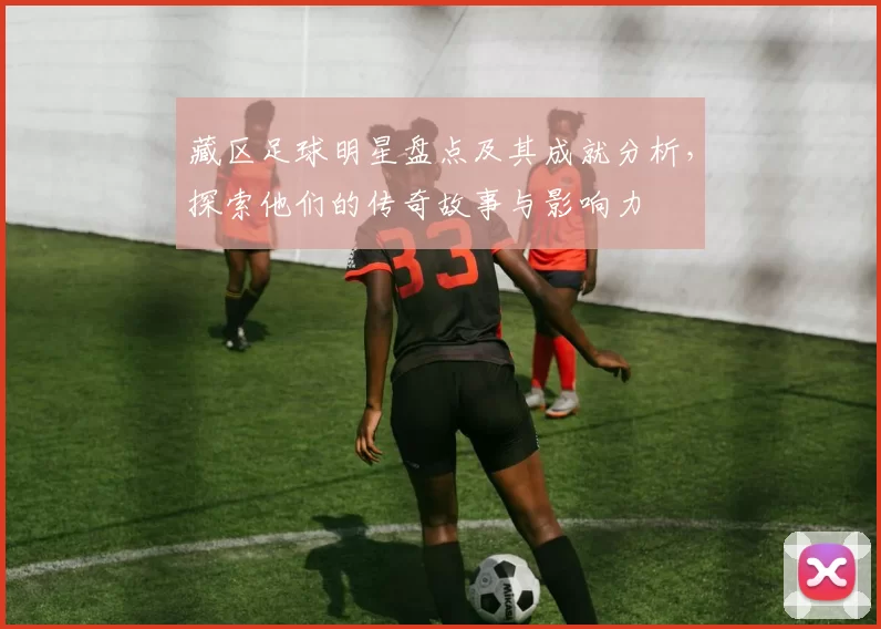 藏区足球明星盘点及其成就分析，探索他们的传奇故事与影响力