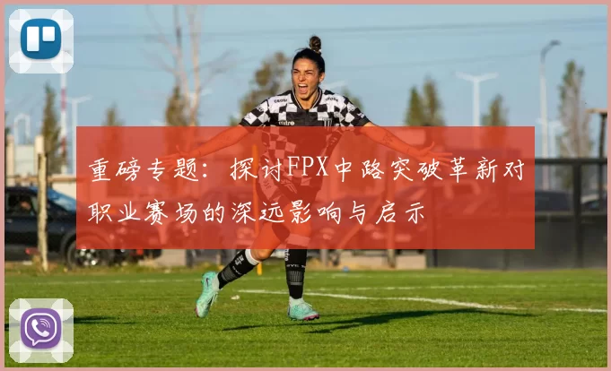 重磅专题：探讨FPX中路突破革新对职业赛场的深远影响与启示