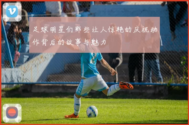 足球明星们那些让人惊艳的庆祝动作背后的故事与魅力