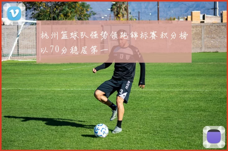 杭州篮球队强势领跑锦标赛积分榜以70分稳居第一
