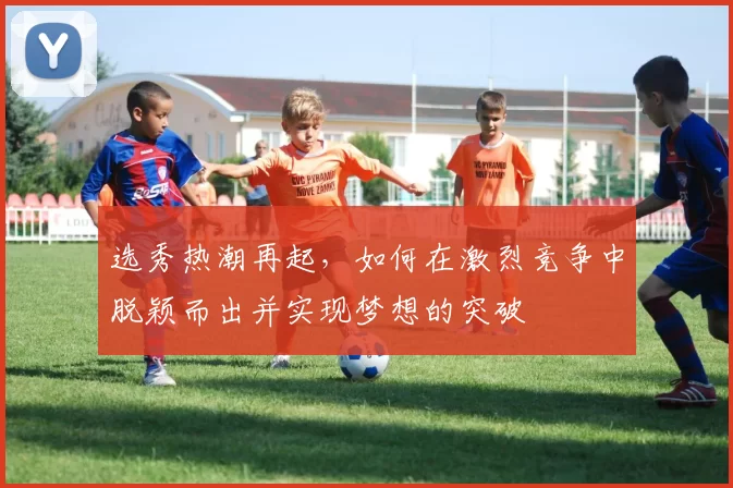 选秀热潮再起，如何在激烈竞争中脱颖而出并实现梦想的突破
