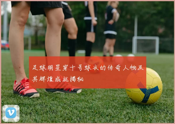足球明星穿十号球衣的传奇人物及其辉煌成就揭秘
