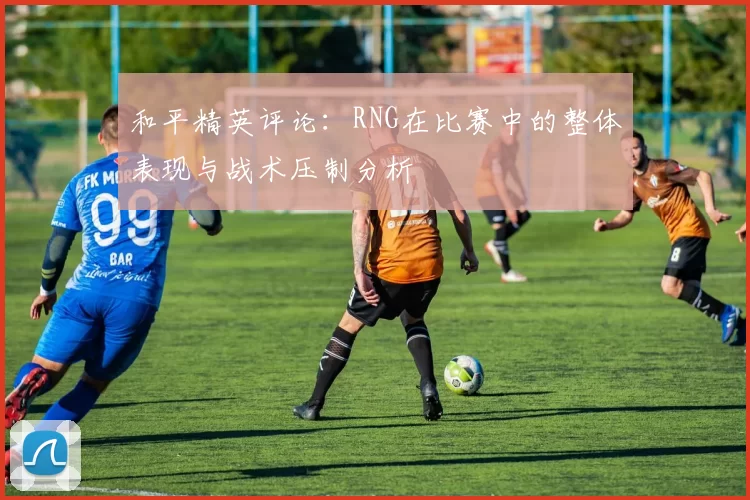 和平精英评论：RNG在比赛中的整体表现与战术压制分析