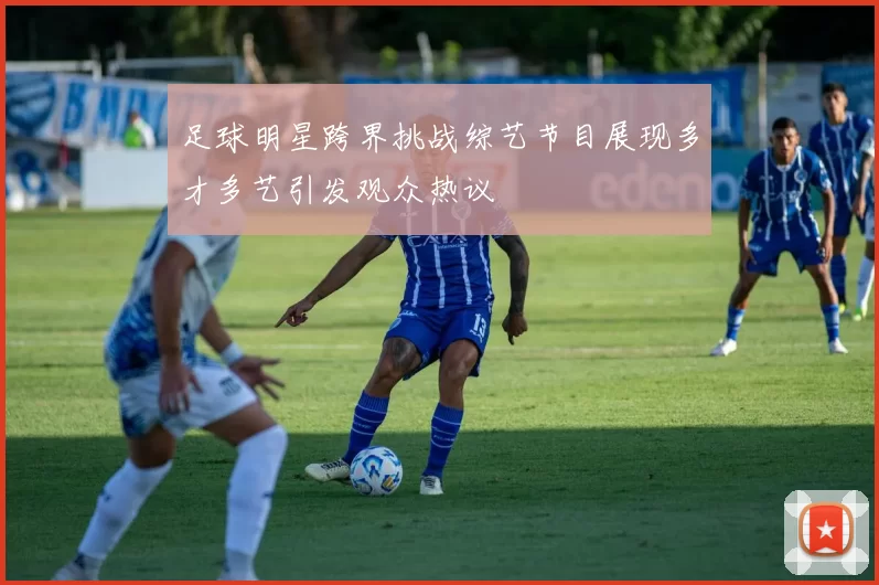 足球明星跨界挑战综艺节目展现多才多艺引发观众热议