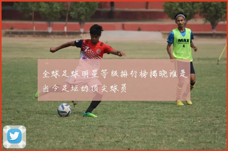 全球足球明星等级排行榜揭晓谁是当今足坛的顶尖球员
