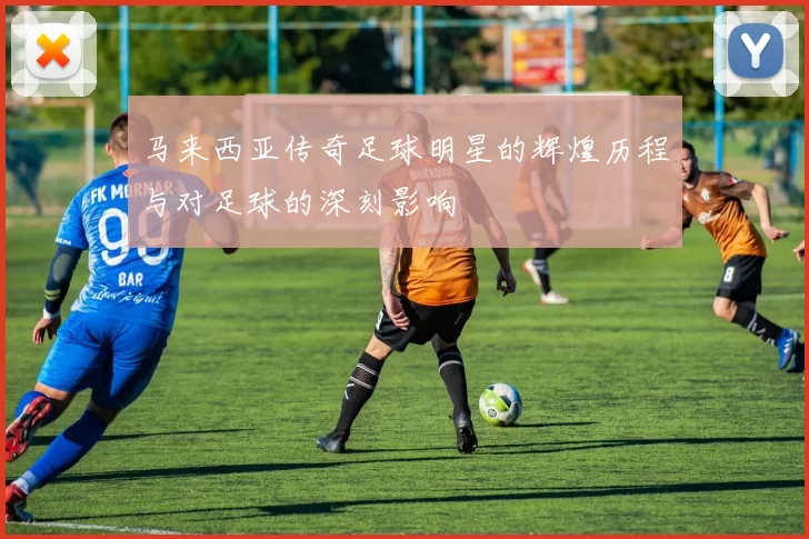 马来西亚传奇足球明星的辉煌历程与对足球的深刻影响