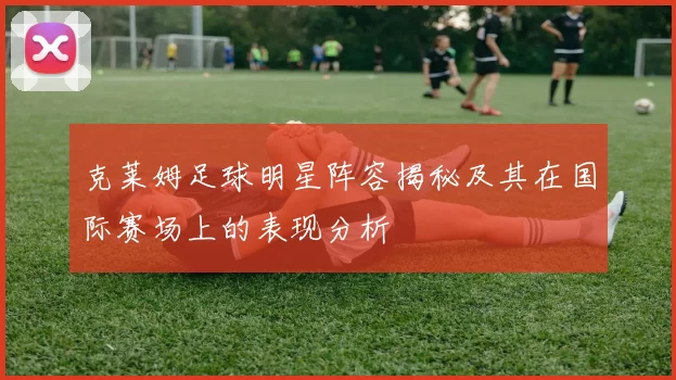 克莱姆足球明星阵容揭秘及其在国际赛场上的表现分析