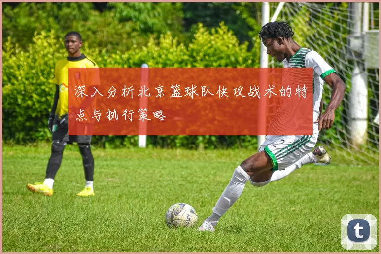 深入分析北京篮球队快攻战术的特点与执行策略