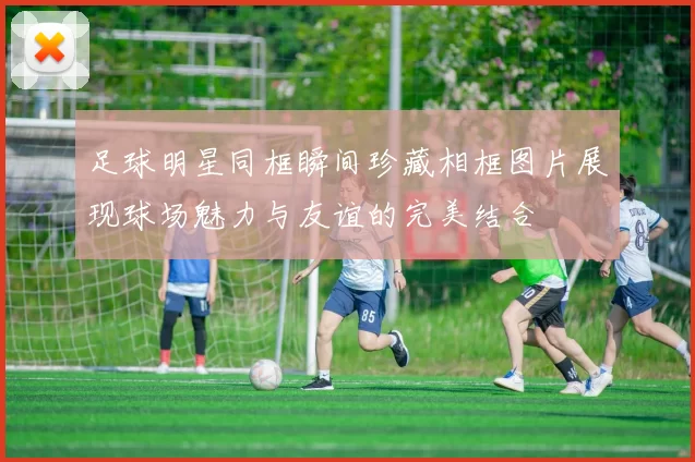 足球明星同框瞬间珍藏相框图片展现球场魅力与友谊的完美结合