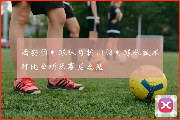 西安羽毛球队与杭州羽毛球队技术对比分析及赛后总结
