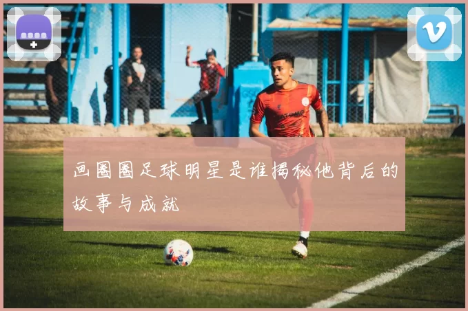 画圈圈足球明星是谁揭秘他背后的故事与成就