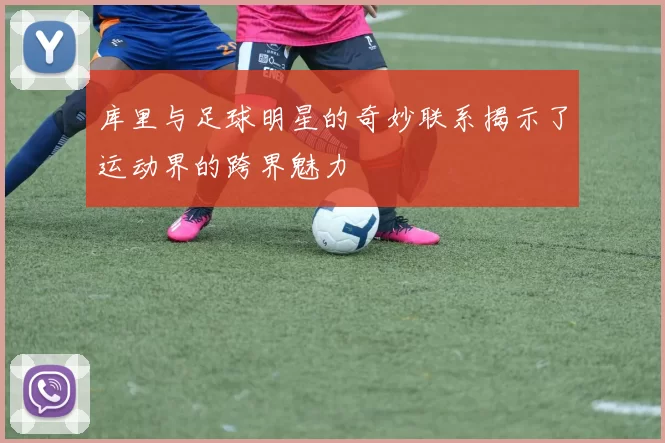 库里与足球明星的奇妙联系揭示了运动界的跨界魅力