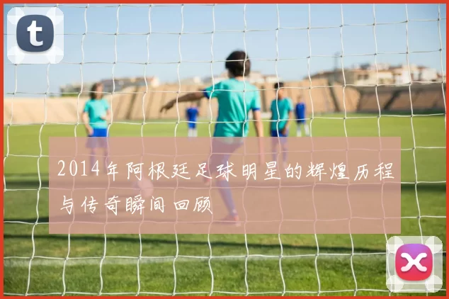 2014年阿根廷足球明星的辉煌历程与传奇瞬间回顾