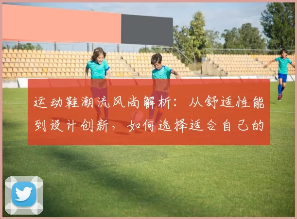 运动鞋潮流风尚解析：从舒适性能到设计创新，如何选择适合自己的完美鞋款