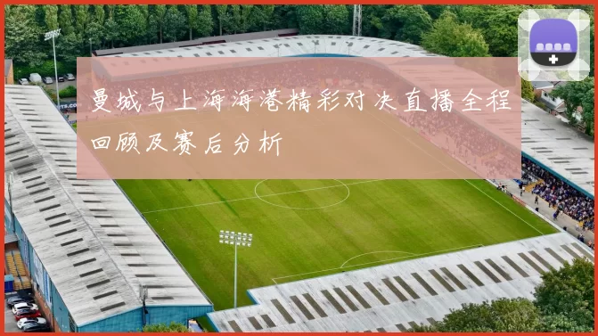 曼城与上海海港精彩对决直播全程回顾及赛后分析