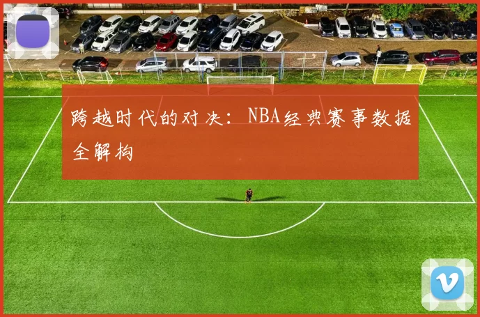 跨越时代的对决：NBA经典赛事数据全解构