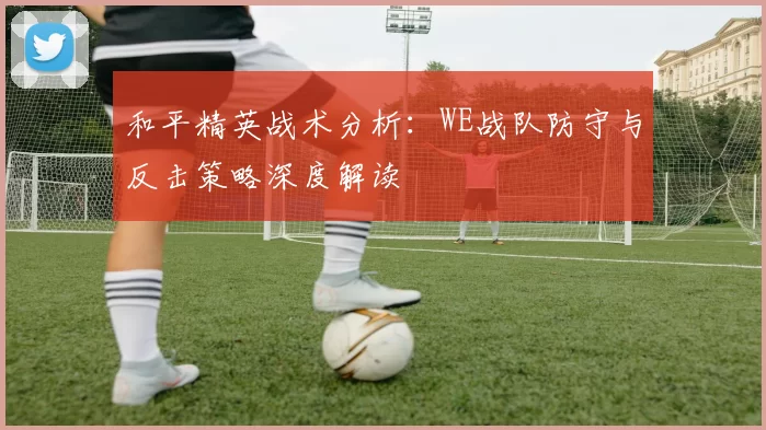 和平精英战术分析：WE战队防守与反击策略深度解读