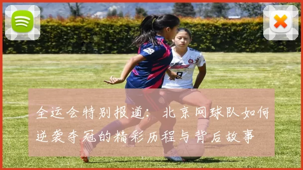 全运会特别报道：北京网球队如何逆袭夺冠的精彩历程与背后故事
