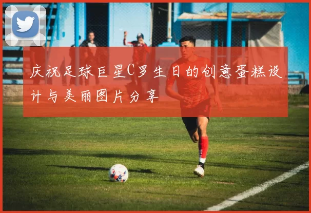 庆祝足球巨星C罗生日的创意蛋糕设计与美丽图片分享