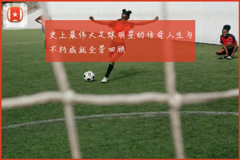 史上最伟大足球明星的传奇人生与不朽成就全景回顾