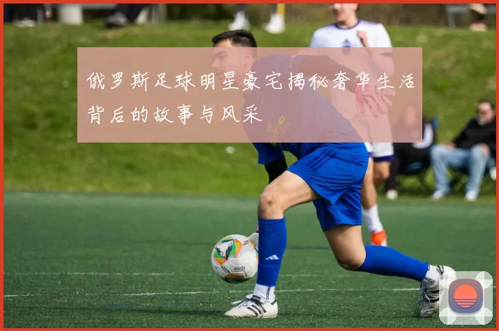 俄罗斯足球明星豪宅揭秘奢华生活背后的故事与风采