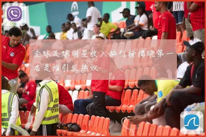全球足球明星收入排行榜揭晓第一名是谁引发热议